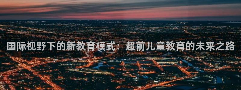 天顺娱乐有限公司：国际视野下的新教育模式：超前儿童教育的未来之路